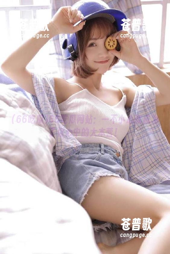 66吃瓜网站：一不小心就成为了你心中的大本营！