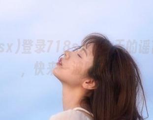登录718sx，今天的谣言来袭，快来一波脑补，喵