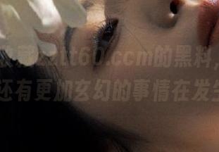 收藏zztt60.ccm的黑料，听说后面还有更加玄幻的事情在发生…
